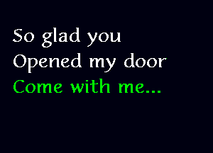 So glad you
Opened my door

Come with me...