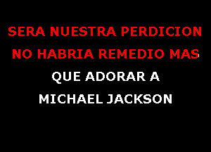 SERA NUESTRA PERDICION
N0 HABRIA REMEDIO MAS
QUE ADORARA
MICHAEL JACKSON