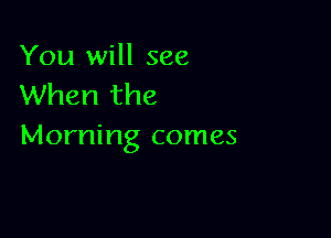 You will see
When the

Morning comes