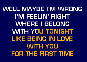 WELL MAYBE I'M WRONG
I'M FEELIM RIGHT
WHERE I BELONG

WITH YOU TONIGHT
LIKE BEING IN LOVE
WITH YOU
FOR THE FIRST TIME