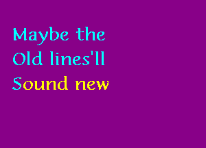 Maybe the
Old lines'll

Sound new