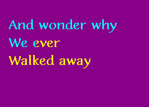 And wonder why
We ever

Walked away