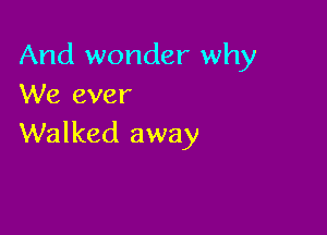 And wonder why
We ever

Walked away