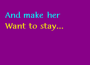 And make her
Want to stay...