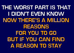 THE WORST PART IS THAT
I DIDN'T EVEN KNOW
NOW THERE'S A MILLION
REASONS
FOR YOU TO GO
BUT IF YOU CAN FIND
A REASON TO STAY