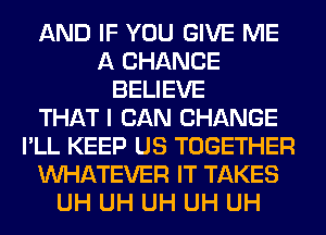 AND IF YOU GIVE ME
A CHANCE
BELIEVE
THAT I CAN CHANGE
I'LL KEEP US TOGETHER
WHATEVER IT TAKES
UH UH UH UH UH