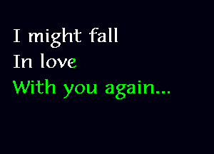 I might fall
In love

With you again...