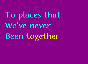 To places that
We've never

Been together