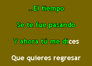 ..El tiempo

Se te fue pasando

Y ahora tu me dices

Que quieres regresar