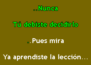 ..Nunca
Tu debiste decidirlo

..Pues mira

Ya aprendiste la leccic'm...