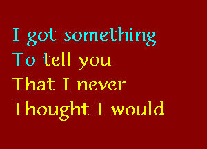 I got something
To tell you

That I never
Thought I would