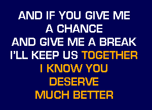 AND IF YOU GIVE ME
A CHANGE
AND GIVE ME A BREAK
I'LL KEEP US TOGETHER
I KNOW YOU
DESERVE
MUCH BETTER