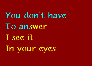 You don't have
To answer

I see it
In your eyes