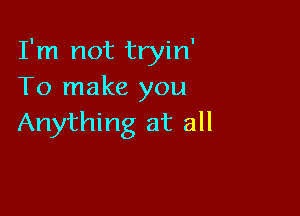 I'm not tryin'
To make you

Anything at all