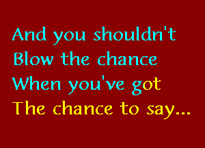 And you shouldn't
Blow the chance

When you've got
The chance to say...