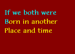 If we both were
Born in another

Place and time