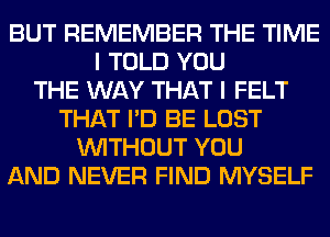 BUT REMEMBER THE TIME
I TOLD YOU
THE WAY THAT I FELT
THAT I'D BE LOST
WITHOUT YOU
AND NEVER FIND MYSELF