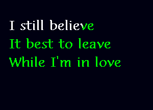 I still believe
It best to leave

While I'm in love