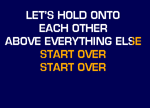 LET'S HOLD ONTO
EACH OTHER
ABOVE EVERYTHING ELSE
START OVER
START OVER