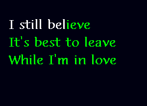 I still believe
It's best to leave

While I'm in love