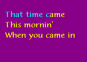 That time came
This mornin'

When you came in