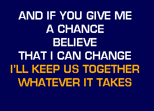 AND IF YOU GIVE ME
A CHANCE
BELIEVE
THAT I CAN CHANGE
I'LL KEEP US TOGETHER
WHATEVER IT TAKES