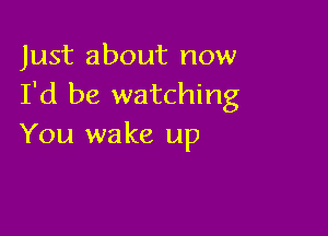 Just about now
I'd be watching

You wake up