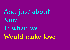 And just about
Now

Is when we
Would make love