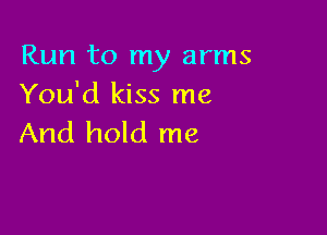 Run to my arms
You'd kiss me

And hold me