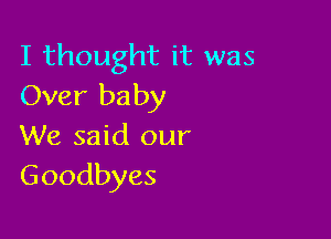 I thought it was
Over baby

We said our
Goodbyes