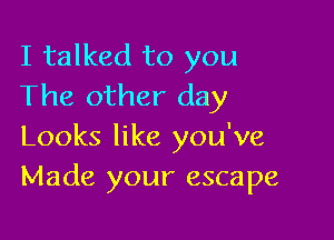 I talked to you
The other day

Looks like you've
Made your escape