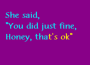 She said,
You did just fine,

Honey, that's ok