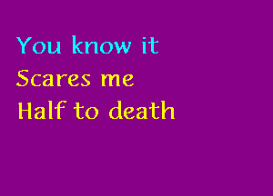 You know it
Scares me

Half to death