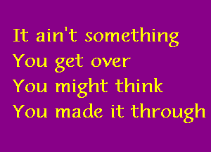 It ain't something

You get over
You might think
You made it through