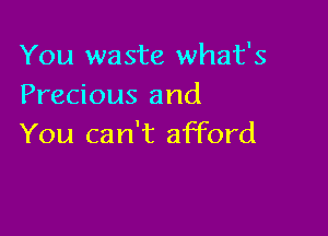 You waste what's
Precious and

You can't afford