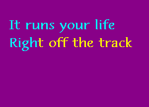 It runs your life
Right off the track