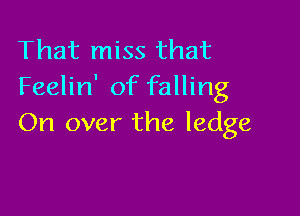 That miss that
Feelin' of falling

On over the ledge