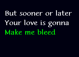 But sooner or later
Your love is gonna

Make me bleed
