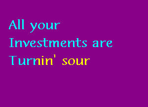 All your
Investments are

Turnin' sour