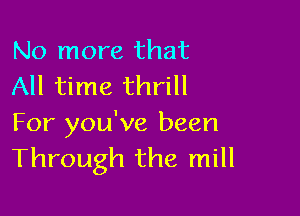 No more that
All time thrill

For you've been
Through the mill