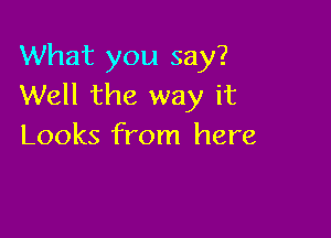 What you say?
Well the way it

Looks from here