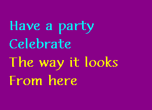 Have a party
Celebrate

The way it looks
From here