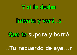 Y S'i lo dudas

lntenta y veras

Que te supera y borrd

..Tu recuerdo de aye...r