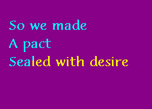 So we made
A pact

Sealed with desire