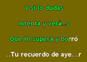 Y S'i lo dudas

lntenta y veras

Que te supera y borrd

..Tu recuerdo de aye...r