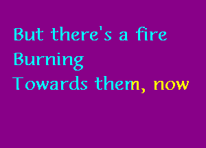 But there's a fire
Burning

Towards them, now