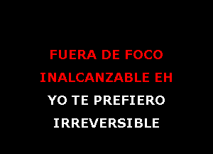FUERA DE FOCO
INALCANZABLEEH
Y0 TE PREFIERO

IRREVERSIBLE l