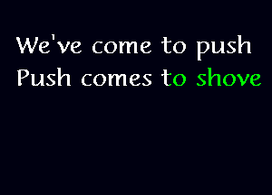 We've come to push
Push comes to shove