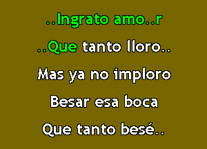 ..Ingrato amo..r

..Que tanto lloro..

Mas ya no imploro

Besar esa boca

Que tanto besoa.