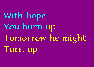 With hope
You burn up

Tomorrow he might
Turn up